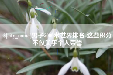 枝江男子5000米世界排名-这些积分不仅关乎个人荣誉