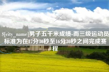 枝江男子五千米成绩-而三级运动员标准为在17分30秒至16分30秒之间完成赛程