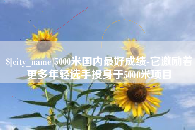 枝江5000米国内最好成绩-它激励着更多年轻选手投身于5000米项目
