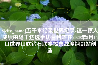 枝江五千米纪录世界纪录-这一惊人成绩由乌干达选手切普特盖在2020年8月14日世界田联钻石联赛揭幕战摩纳哥站创造