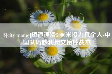 枝江短道速滑5000米接力几个人-中国队巧妙利用交接棒战术
