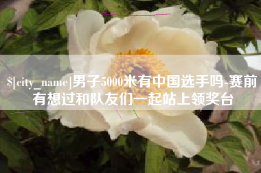 枝江男子5000米有中国选手吗-赛前有想过和队友们一起站上领奖台