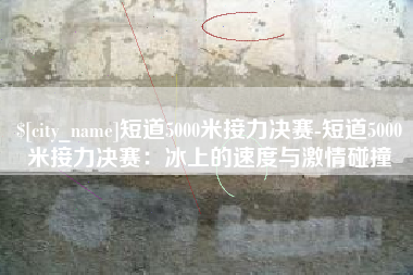枝江短道5000米接力决赛-短道5000米接力决赛：冰上的速度与激情碰撞