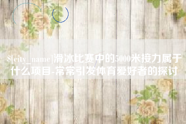 枝江滑冰比赛中的5000米接力属于什么项目-常常引发体育爱好者的探讨