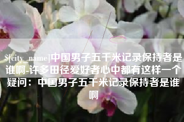 枝江中国男子五千米记录保持者是谁啊-许多田径爱好者心中都有这样一个疑问：中国男子五千米记录保持者是谁啊