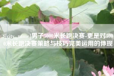 枝江男子5000米长跑决赛-更是对5000米长跑决赛策略与技巧完美运用的体现
